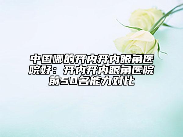 中国哪的开内开内眼角医院好：开内开内眼角医院前50名能力对比