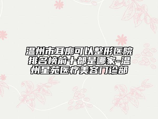温州市耳廓可以整形医院排名榜前十都是哪家-温州星苑医疗美容门诊部