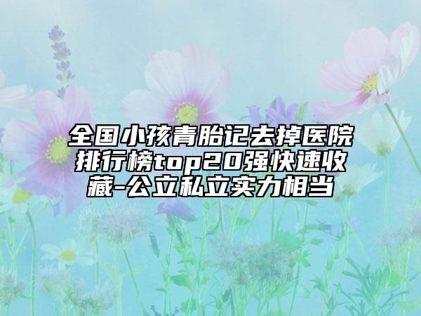 全国小孩青胎记去掉医院排行榜top20强快速收藏-公立私立实力相当