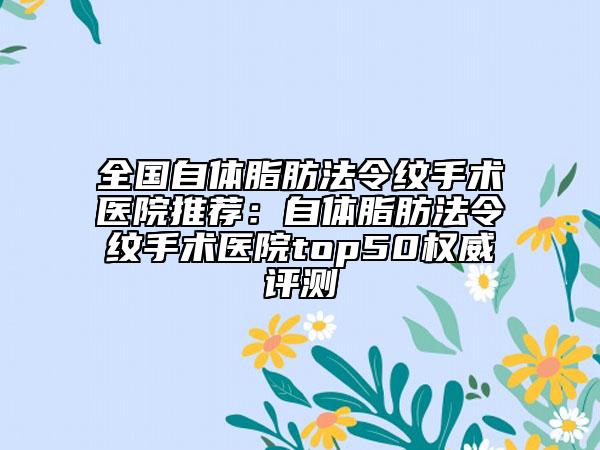 全国自体脂肪法令纹手术医院推荐：自体脂肪法令纹手术医院top50权威评测