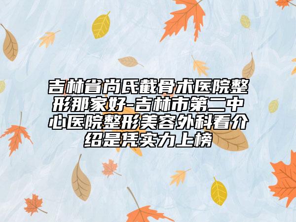 吉林省尚氏截骨术医院整形那家好-吉林市第二中心医院整形美容外科看介绍是凭实力上榜