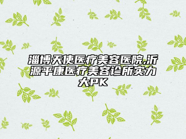 淄博天使医疗美容医院,沂源平康医疗美容诊所实力大PK