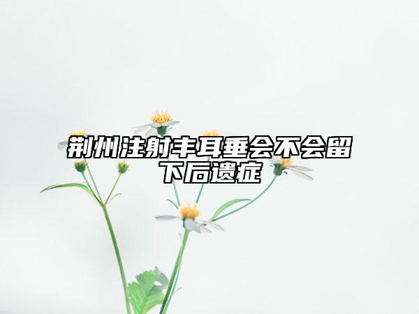 荆州注射丰耳垂会不会留下后遗症