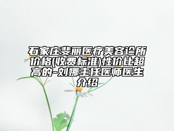 石家庄斐丽医疗美容诊所价格(收费标准)性价比超高的-刘娜主任医师医生介绍