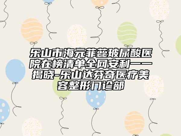 乐山市海元菲蕊玻尿酸医院在榜清单全网安利一一揭晓-乐山达芬奇医疗美容整形门诊部