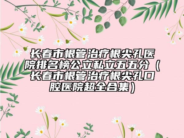 长春市根管治疗根尖孔医院排名榜公立私立五五分（长春市根管治疗根尖孔口腔医院超全合集）