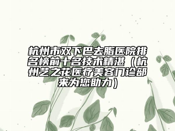 杭州市双下巴去脂医院排名榜前十名技术精湛（杭州艺之花医疗美容门诊部来为您助力）
