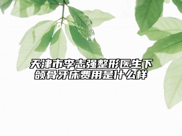 天津市李志强整形医生下颌骨牙床费用是什么样