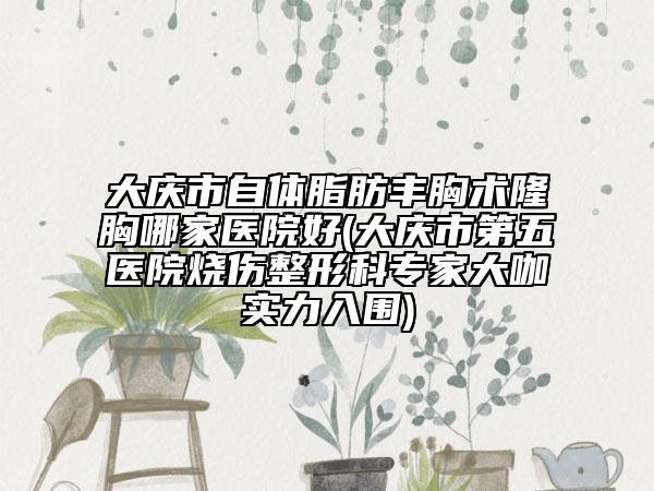 大庆市自体脂肪丰胸术隆胸哪家医院好(大庆市第五医院烧伤整形科专家大咖实力入围)
