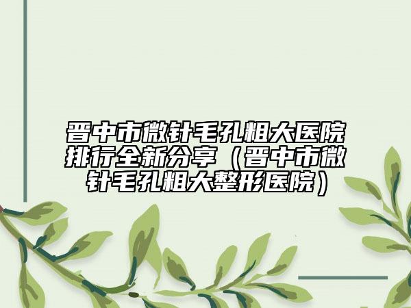晋中市微针毛孔粗大医院排行全新分享（晋中市微针毛孔粗大整形医院）