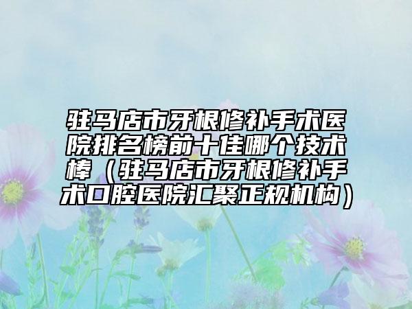 驻马店市牙根修补手术医院排名榜前十佳哪个技术棒（驻马店市牙根修补手术口腔医院汇聚正规机构）