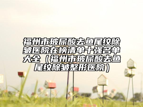 福州市玻尿酸去鱼尾纹除皱医院在榜清单十强名单大全（福州市玻尿酸去鱼尾纹除皱整形医院）