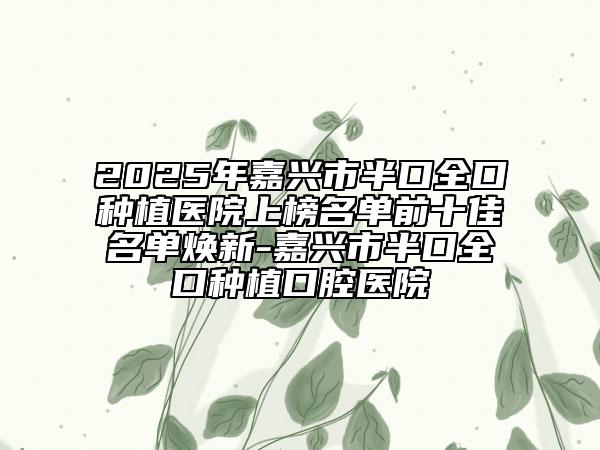 2025年嘉兴市半口全口种植医院上榜名单前十佳名单焕新-嘉兴市半口全口种植口腔医院