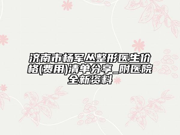 济南市杨军丛整形医生价格(费用)清单分享_附医院全新资料