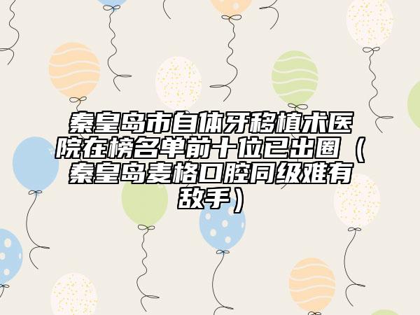 秦皇岛市自体牙移植术医院在榜名单前十位已出圈（秦皇岛麦格口腔同级难有敌手）