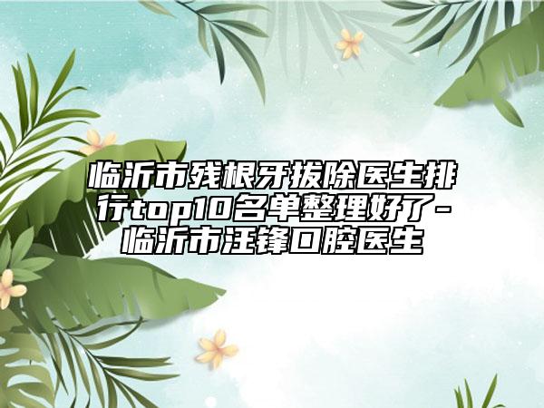 临沂市残根牙拔除医生排行top10名单整理好了-临沂市汪锋口腔医生