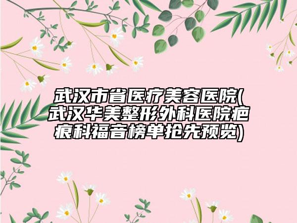 武汉市省医疗美容医院(武汉华美整形外科医院疤痕科福音榜单抢先预览)