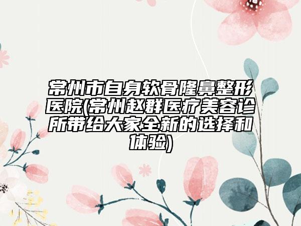 常州市自身软骨隆鼻整形医院(常州赵群医疗美容诊所带给大家全新的选择和体验)