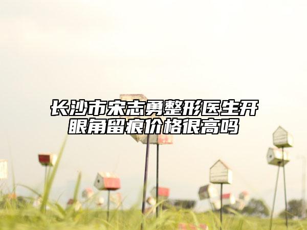 长沙市宋志勇整形医生开眼角留痕价格很高吗