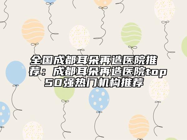 全国成都耳朵再造医院推荐：成都耳朵再造医院top50强热门机构推荐
