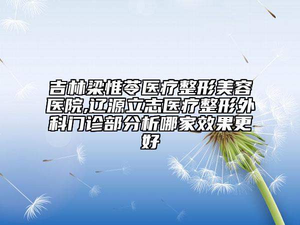吉林梁惟苓医疗整形美容医院,辽源立志医疗整形外科门诊部分析哪家效果更好