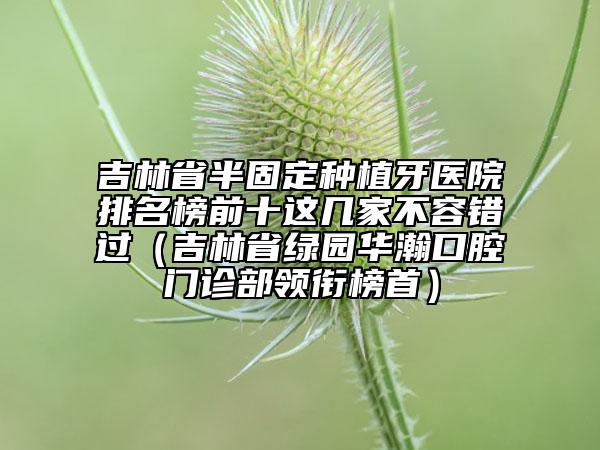 吉林省半固定种植牙医院排名榜前十这几家不容错过（吉林省绿园华瀚口腔门诊部领衔榜首）