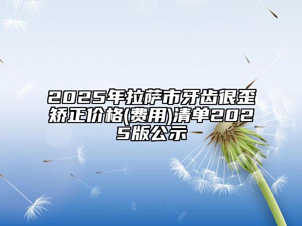 2025年拉萨市牙齿很歪矫正价格(费用)清单2025版公示