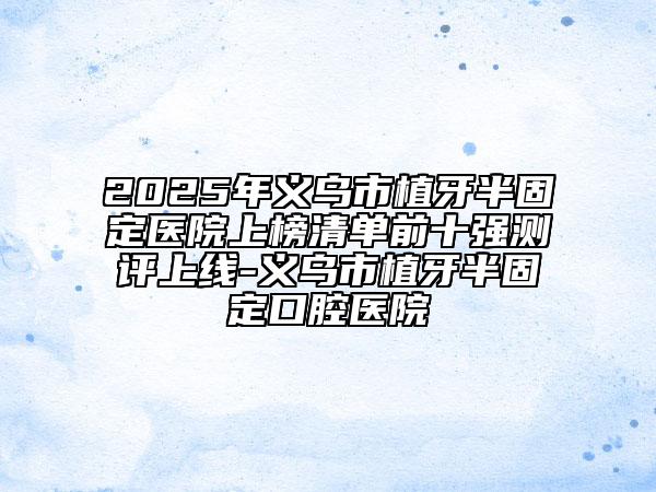2025年义乌市植牙半固定医院上榜清单前十强测评上线-义乌市植牙半固定口腔医院