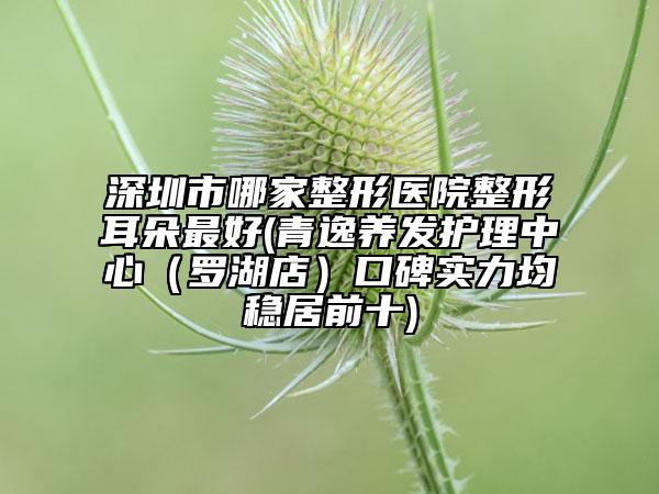 深圳市哪家整形医院整形耳朵最好(青逸养发护理中心（罗湖店）口碑实力均稳居前十)