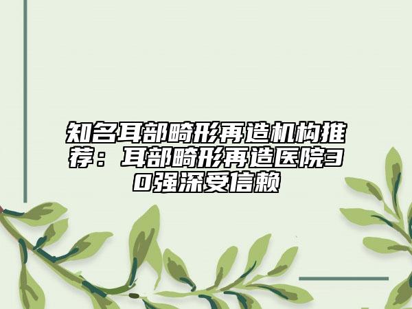 知名耳部畸形再造机构推荐：耳部畸形再造医院30强深受信赖