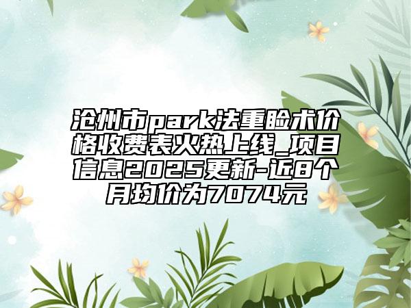 沧州市park法重睑术价格收费表火热上线_项目信息2025更新-近8个月均价为7074元