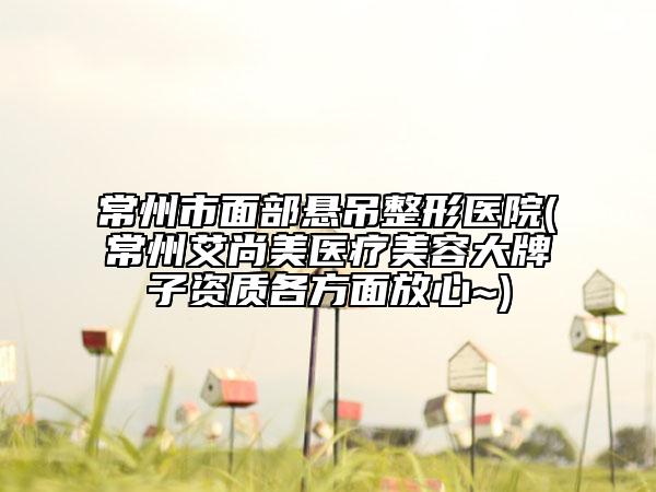 常州市面部悬吊整形医院(常州艾尚美医疗美容大牌子资质各方面放心~)