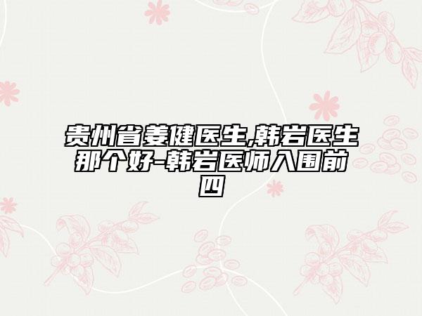 贵州省姜健医生,韩岩医生那个好-韩岩医师入围前四