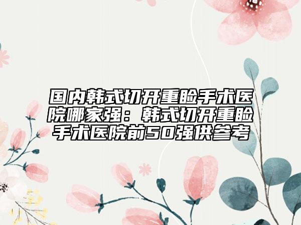 国内韩式切开重睑手术医院哪家强：韩式切开重睑手术医院前50强供参考