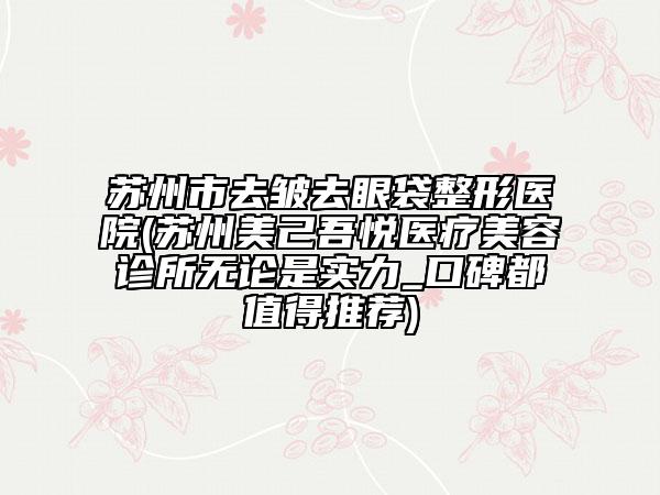 苏州市去皱去眼袋整形医院(苏州美己吾悦医疗美容诊所无论是实力_口碑都值得推荐)