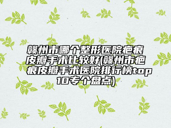 赣州市哪个整形医院疤痕皮瓣手术比较好(赣州市疤痕皮瓣手术医院排行榜top10专个盘点)
