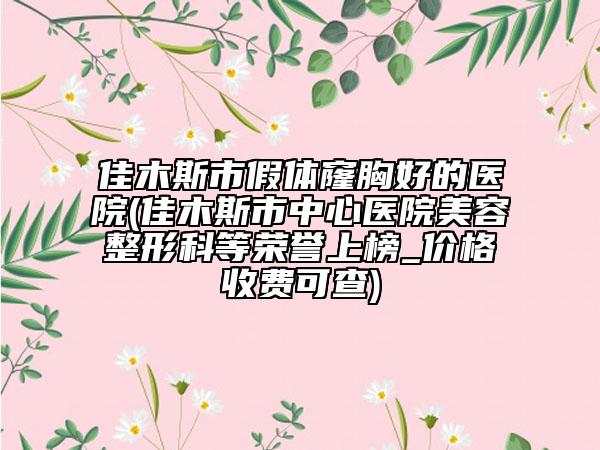 佳木斯市假体窿胸好的医院(佳木斯市中心医院美容整形科等荣誉上榜_价格收费可查)