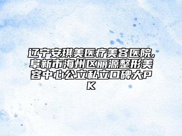 辽宁安琪美医疗美容医院,阜新市海州区丽源整形美容中心公立私立口碑大PK