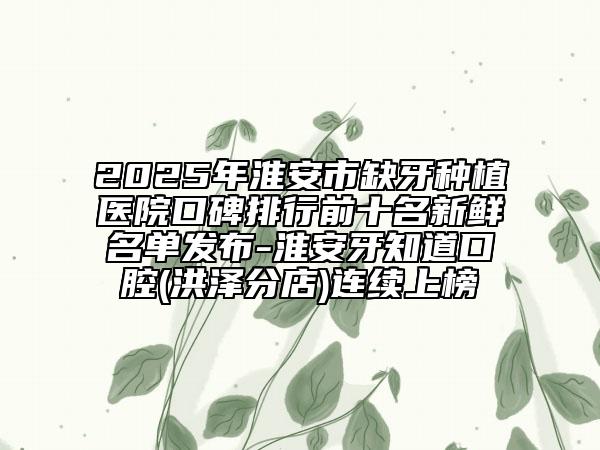 2025年淮安市缺牙种植医院口碑排行前十名新鲜名单发布-淮安牙知道口腔(洪泽分店)连续上榜