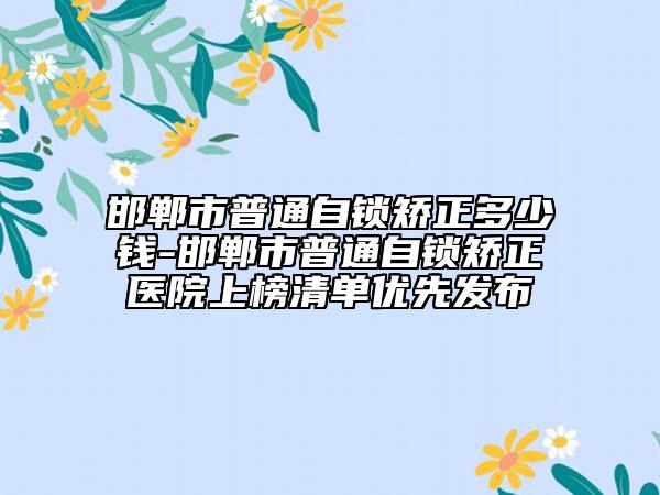 邯郸市普通自锁矫正多少钱-邯郸市普通自锁矫正医院上榜清单优先发布