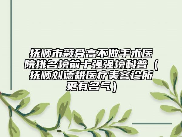 抚顺市颧骨高不做手术医院排名榜前十强强榜科普（抚顺刘德耕医疗美容诊所更有名气）
