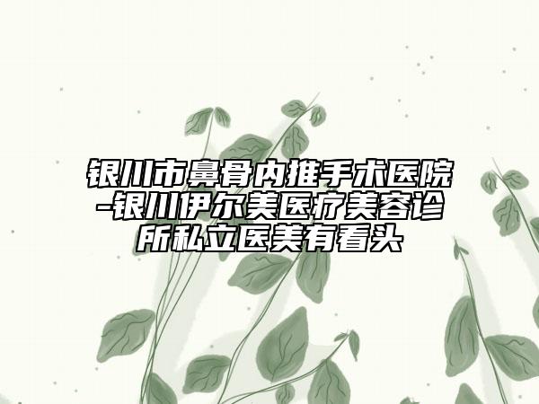 银川市鼻骨内推手术医院-银川伊尔美医疗美容诊所私立医美有看头