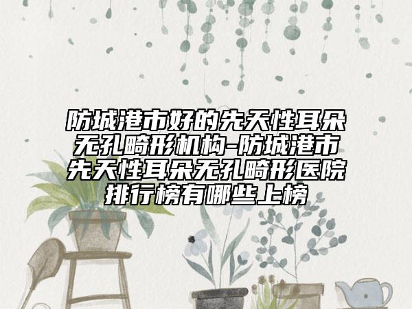 防城港市好的先天性耳朵无孔畸形机构-防城港市先天性耳朵无孔畸形医院排行榜有哪些上榜