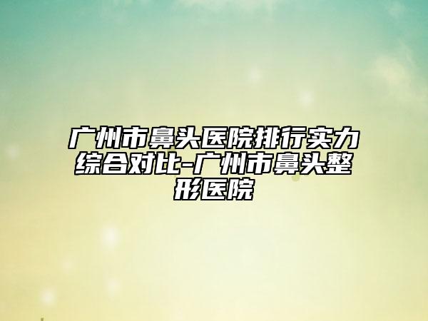 广州市鼻头医院排行实力综合对比-广州市鼻头整形医院