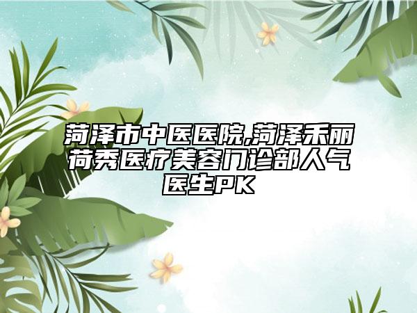 菏泽市中医医院,菏泽禾丽荷秀医疗美容门诊部人气医生PK