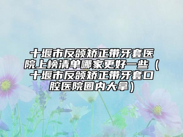 十堰市反颌矫正带牙套医院上榜清单哪家更好一些（十堰市反颌矫正带牙套口腔医院圈内大拿）