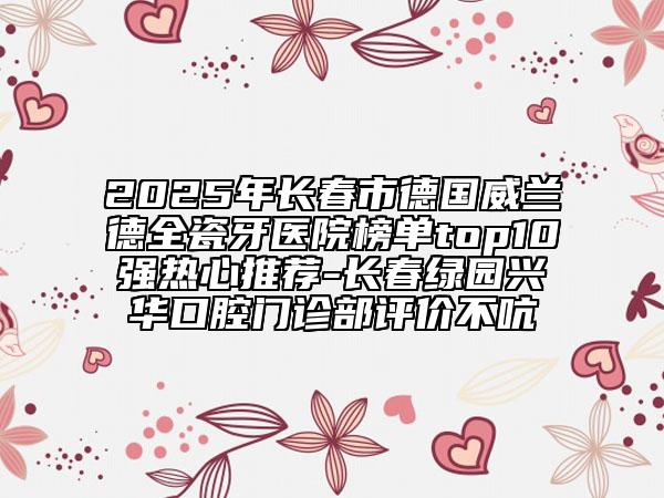 2025年长春市德国威兰德全瓷牙医院榜单top10强热心推荐-长春绿园兴华口腔门诊部评价不吭