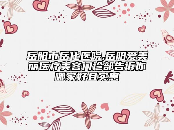 岳阳市岳化医院,岳阳爱美丽医疗美容门诊部告诉你哪家好且实惠