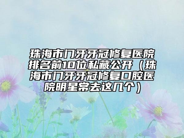 珠海市门牙牙冠修复医院排名前10位私藏公开（珠海市门牙牙冠修复口腔医院明星常去这几个）
