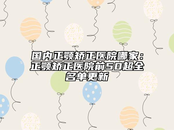 国内正颚矫正医院哪家：正颚矫正医院前50超全名单更新